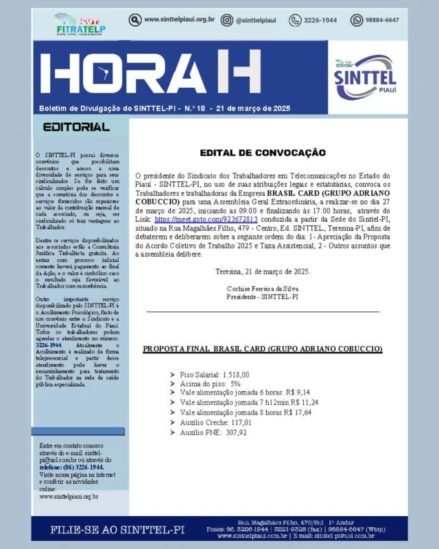 EDITAL DE CONVOCAÇÃO
O presidente do Sindicato dos Trabalhadores em Telecomunicações no Estado do Piauí - SINTTEL-PI, no uso de suas atribuições legais e estatutárias, convoca os Trabalhadores e trabalhadoras da Empresa BRASIL CARD (GRUPO ADRIANO COBUCCIO) para uma Assembleia Geral Extraordinária, a realizar-se no dia 27
de março de 2025, iniciando as 09:00 e finalizando às 17:00 horas, através do
Link: https://meet.goto.com/923672813 conduzida a partir da Sede do Sinttel-PI, situado na Rua Magalhães Filho, 479 - Centro, Ed. SINTTEL, Teresina-PI, afim de debaterem e deliberarem sobre a seguinte ordem do dia: 1- Apreciação da Proposta do Acordo Coletivo de Trabalho 2025 e Taxa Assistencial; 2 - Outros assuntos que
a assembleia delibere.
Teresina, 21 de março de 2025.
Cochise Ferreira da Silva
Presidente - SINTTEL-PI