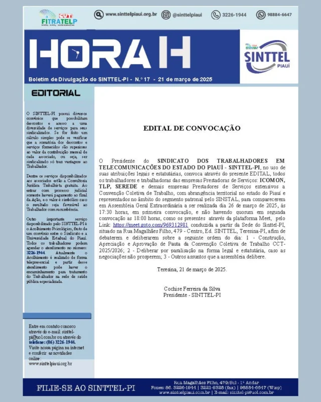 EDITAL DE CONVOCAÇÃO
O Presidente do SINDICATO DOS TRABALHADORES EM TELECOMUNICAÇÕES DO ESTADO DO PIAUÍ - SINTTEL-PI, no uso de suas atribuições legais e estatutárias, convoca através do presente EDITAL, todos os trabalhadores e trabalhadoras das empresas Prestadoras de Serviços: ICOMON,
TLP, SEREDE e demais empresas Prestadores de Serviços extensivos a
Convenção Coletiva de Trabalho, com abrangência territorial no estado do Piauí e representados no âmbito do segmento patronal pelo SINSTAL, para comparecerem em Assembleia Geral Extraordinária a ser realizada dia 26 de março de 2025, às 17:30 horas, em primeira convocação, e não havendo quorum em segunda convocação as 18:00 horas, como os presentes através da plataforma Meet, pelo
Link: https://meet.goto.com/969312981 conduzida a partir da Sede do Sinttel-PI, situado na Rua Magalhães Filho, 479 - Centro, Ed. SINTTEL, Teresina-PI, afim de debaterem e deliberarem sobre a seguinte ordem do dia: 1 - Construção, Apreciação e Aprovação de Pauta da Convenção Coletiva de Trabalho CCT-2025/2026; 2 - Deliberar por paralisação na forma legal e estatutária, caso as negociações não prosperem; 3 - Outros assuntos que a assembleia delibere.
Teresina, 21 de março de 2025.
Cochise Ferreira da Silva
Presidente - SINTTEL-PI