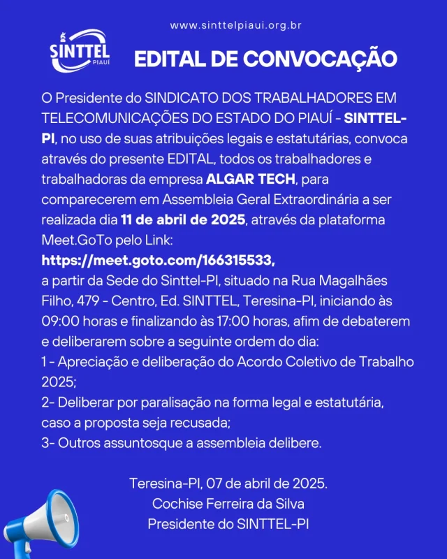 EDITAL DE CONVOCAÇÃO
O Presidente do SINDICATO DOS TRABALHADORES EM TELECOMUNICAÇÕES DO ESTADO DO PIAUÍ - SINTTEL-PI, no uso de suas atribuições legais e estatutárias, convoca através do presente EDITAL, todos os trabalhadores e trabalhadoras da empresa ALGAR TECH, para comparecerem em Assembleia Geral Extraordinária a ser realizada dia 11 de abril de 2025, através da plataforma Meet.GoTo pelo Link:
https://meet.goto.com/166315533, 
a partir da Sede do Sinttel-PI, situado na Rua Magalhães Filho, 479 - Centro, Ed. SINTTEL, Teresina-PI, iniciando às 09:00 horas e finalizando às 17:00 horas, afim de debaterem e deliberarem sobre a seguinte ordem do dia:
1 - Apreciação e deliberação do Acordo Coletivo de Trabalho 2025;
2- Deliberar por paralisação na forma legal e estatutária, caso a proposta seja recusada; 
3- Outros assuntosque a assembleia delibere.
Teresina-PI, 07 de abril de 2025.
Cochise Ferreira da Silva
Presidente do SINTTEL-PI