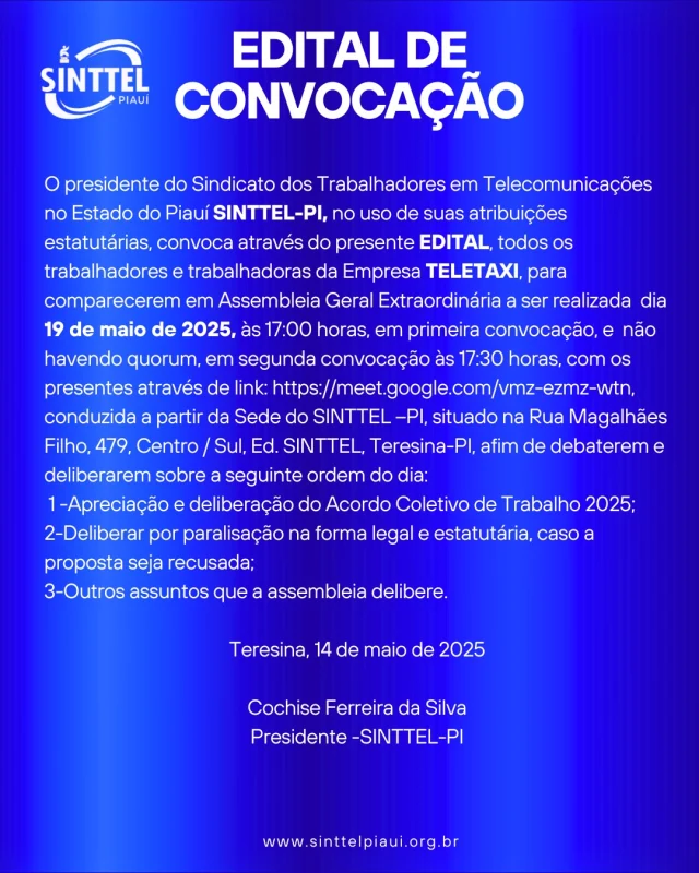 O presidente do Sindicato dos Trabalhadores em Telecomunicações no Estado do Piauí SINTTEL-PI, no uso de suas atribuições estatutárias, convoca através do presente EDITAL, todos os trabalhadores e trabalhadoras da Empresa TELETAXI, para comparecerem em Assembleia Geral Extraordinária a ser realizada dia 19 de maio de 2025, às 17:00 horas, em primeira convocação, e não havendo quorum, em segunda convocação às 17:30 horas, com os presentes através de link: https://meet.google.com/vmz-ezmz-wtn, conduzida a partir da Sede do SINTTEL –PI, situado na Rua Magalhães Filho, 479, Centro / Sul, Ed. SINTTEL, Teresina-PI, afim de debaterem e deliberarem sobre a seguinte ordem do dia:
1 -Apreciação e deliberação do Acordo Coletivo de Trabalho 2025; 
2-Deliberar por paralisação na forma legal e estatutária, caso a proposta seja recusada; 
3-Outros assuntos que a assembleia delibere.
Teresina, 14 de maio de 2025
Cochise Ferreira da Silva
Presidente -SINTTEL-PI